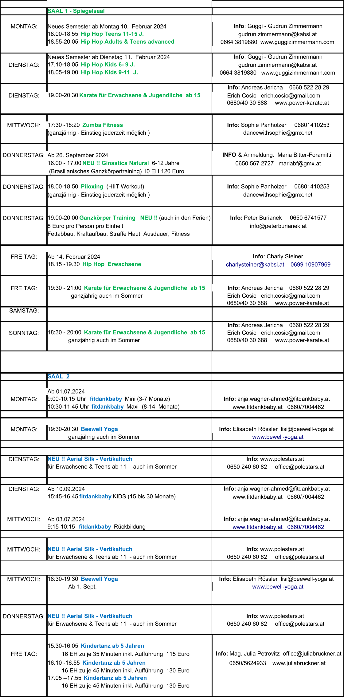 SAAL 1 - Spiegelsaal MONTAG: Neues Semester ab Montag 10.  Februar 2024 Neues Semester ab Dienstag 11.  Februar 2024 DIENSTAG: DIENSTAG: MITTWOCH: (ganzjährig - Einstieg jederzeit möglich ) DONNERSTAG: Ab 26. September 2024  (Brasilianisches Ganzkörpertraining) 10 EH 120 Euro DONNERSTAG: (ganzjährig - Einstieg jederzeit möglich ) DONNERSTAG: 8 Euro pro Person pro Einheit Fettabbau, Kraftaufbau, Straffe Haut, Ausdauer, Fitness  FREITAG: Ab 14. Februar 2024 FREITAG: SAMSTAG: SONNTAG:              ganzjährig auch im Sommer SAAL  2  Ab 01.07.2024 MONTAG: MONTAG:              ganzjährig auch im Sommer DIENSTAG: für Erwachsene & Teens ab 11  - auch im Sommer DIENSTAG: Ab 10.09.2024 MITTWOCH: Ab 03.07.2024 MITTWOCH: für Erwachsene & Teens ab 11  - auch im Sommer MITTWOCH:              Ab 1. Sept. DONNERSTAG: für Erwachsene & Teens ab 11  - auch im Sommer FREITAG: Info : Guggi - Gudrun Zimmermann 18.00-18.55   Hip Hop Teens 11-15 J. gudrun.zimmermann@kabsi.at 18.55-20.05   Hip Hop Adults & Teens advanced 0664 3819880  www.guggizimmermann.com Info : Guggi - Gudrun Zimmermann 17.10-18.05   Hip Hop Kids 6- 9 J. gudrun.zimmermann@kabsi.at 18.05-19.00   Hip Hop Kids 9-11  J. 0664 3819880   www.guggizimmermann.com Info:  Andreas Jericha    0660 522 28 29 19.00-20.30   Karate für Erwachsene & Jugendliche  ab 15   Erich Cosic   erich.cosic@gmail.com      0680/40 30 688     www.power-karate.at 17:30 -18:20   Zumba Fitness  Info : Sophie Panholzer     06801410253 dancewithsophie@gmx.net                                                         INFO  & Anmeldung:  Maria Bitter-Foramitti   16.00 - 17.00  NEU !! Ginastica Natural   6-12 Jahre 0650 567 2727   mariabf@gmx.at 18.00-18.50   Piloxing   (HIIT Workout) Info : Sophie Panholzer     06801410253 dancewithsophie@gmx.net 19.00-20.00  Ganzkörper Training    NEU !!  (auch in den Ferien) Info:  Peter Burianek     0650 6741577 info@peterburianek.at Info : Charly Steiner 18.15 -19.30   Hip Hop  Erwachsene charlysteiner@kabsi.at    0699 10907969 19:30 - 21:00   Karate für Erwachsene & Jugendliche  ab 15 Info:  Andreas Jericha    0660 522 28 29                   ganzjährig auch im Sommer   Erich Cosic   erich.cosic@gmail.com      0680/40 30 688     www.power-karate.at Info:  Andreas Jericha    0660 522 28 29 18:30 - 20:00   Karate für Erwachsene & Jugendliche  ab 15   Erich Cosic   erich.cosic@gmail.com      0680/40 30 688     www.power-karate.at 9:00-10:15 Uhr    fitdankbaby    Mini (3-7 Monate)   Info:  anja.wagner-ahmed@fitdankbaby.at    10:30-11:45 Uhr   fitdankbaby    Maxi  (8-14  Monate) www.fitdankbaby.at   0660/7004462 19:30-20:30   Beewell Yoga Info : Elisabeth Rössler  lisi@beewell-yoga.at   www.bewell-yoga.at NEU !! Aerial Silk - Vertikaltuch  Info:  www.polestars.at    0650 240 60 82     office@polestars.at      Info:  anja.wagner-ahmed@fitdankbaby.at    15:45-16:45  fitdankbaby   KIDS (15 bis 30 Monate) www.fitdankbaby.at   0660/7004462   Info:  anja.wagner-ahmed@fitdankbaby.at    9:15–10:15   fitdankbaby   Rückbildung www.fitdankbaby.at   0660/7004462 NEU !! Aerial Silk - Vertikaltuch  Info:  www.polestars.at    0650 240 60 82     office@polestars.at    18:30-19:30   Beewell Yoga Info : Elisabeth Rössler  lisi@beewell-yoga.at   www.bewell-yoga.at NEU !! Aerial Silk - Vertikaltuch  Info:  www.polestars.at    0650 240 60 82     office@polestars.at    15.30-16.05    Kindertanz ab 5 Jahren            16 EH zu je 35 Minuten inkl. Aufführung  115 Euro Info:  Mag. Julia Petrovitz  office@juliabruckner.at 16.10 -16.55    Kindertanz ab 5 Jahren  0650/5624933    www.juliabruckner.at            16 EH zu je 45 Minuten inkl. Aufführung  130 Euro 17.05 – 17.55  Kindertanz ab 5 Jahren            16 EH zu je 45 Minuten inkl. Aufführung  130 Euro